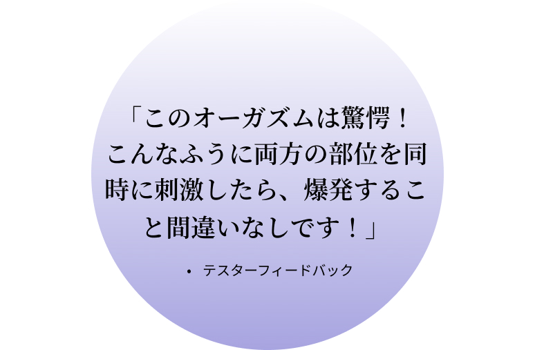 「このオーガズムは驚愕！こんなふうに両方の部位を同時に刺激したら、爆発すること間違いなしです！」・テスターフィードバック